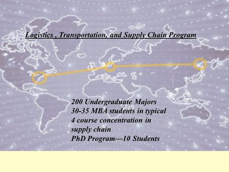 Logistics, Transportation, and Supply Chain Program 200 Undergraduate Majors 30-35 MBA students in typical 4 course concentration in supply chain PhD Program—10.