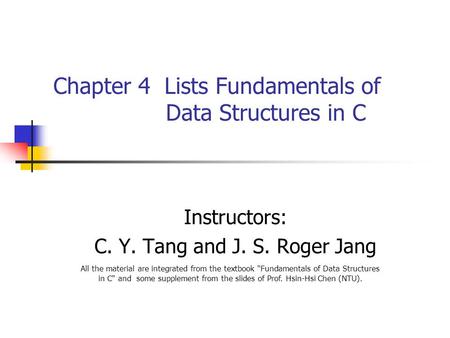 Chapter 4 Lists Fundamentals of Data Structures in C Instructors: C. Y. Tang and J. S. Roger Jang All the material are integrated from the textbook Fundamentals.