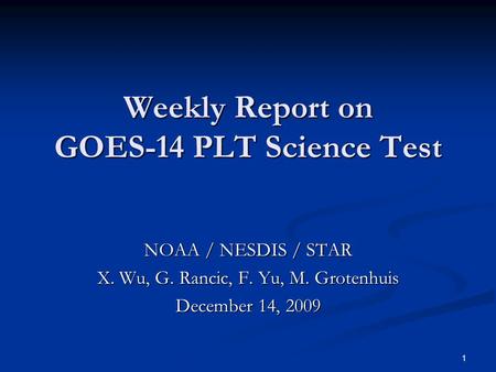 1 Weekly Report on GOES-14 PLT Science Test NOAA / NESDIS / STAR X. Wu, G. Rancic, F. Yu, M. Grotenhuis December 14, 2009.