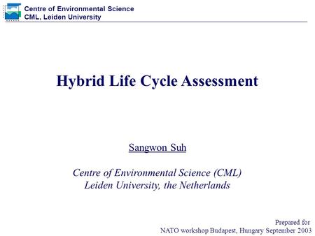 Centre of Environmental Science CML, Leiden University Prepared for NATO workshop Budapest, Hungary September 2003 Hybrid Life Cycle Assessment Sangwon.