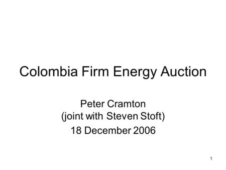 1 Colombia Firm Energy Auction Peter Cramton (joint with Steven Stoft) 18 December 2006.