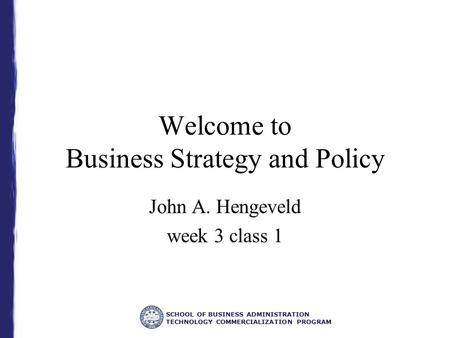 SCHOOL OF BUSINESS ADMINISTRATION TECHNOLOGY COMMERCIALIZATION PROGRAM Welcome to Business Strategy and Policy John A. Hengeveld week 3 class 1.