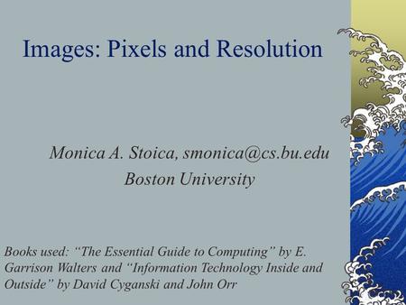 Images: Pixels and Resolution Monica A. Stoica, Boston University Books used: “The Essential Guide to Computing” by E. Garrison Walters.