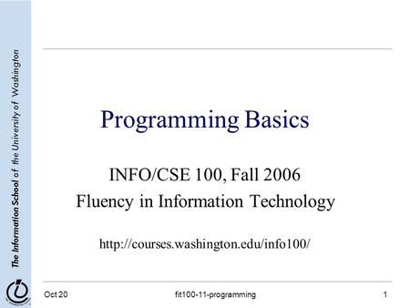 The Information School of the University of Washington Oct 20fit100-11-programming1 Programming Basics INFO/CSE 100, Fall 2006 Fluency in Information Technology.