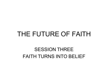 THE FUTURE OF FAITH SESSION THREE FAITH TURNS INTO BELIEF.