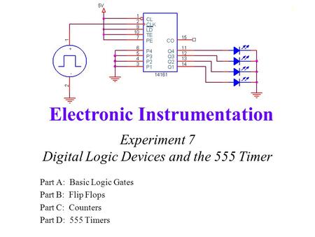 Electronic Instrumentation 1 Experiment 7 Digital Logic Devices and the 555 Timer Part A: Basic Logic Gates Part B: Flip Flops Part C: Counters Part D: