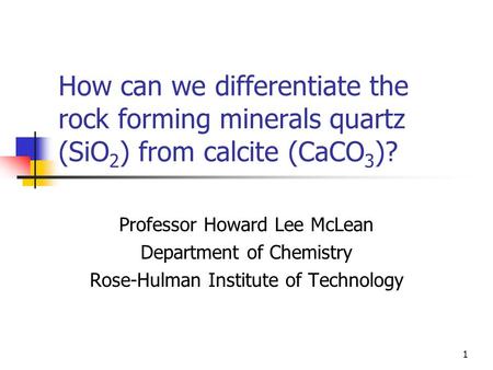 1 How can we differentiate the rock forming minerals quartz (SiO 2 ) from calcite (CaCO 3 )? Professor Howard Lee McLean Department of Chemistry Rose-Hulman.