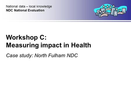 Workshop C: Measuring impact in Health Case study: North Fulham NDC National data – local knowledge NDC National Evaluation.