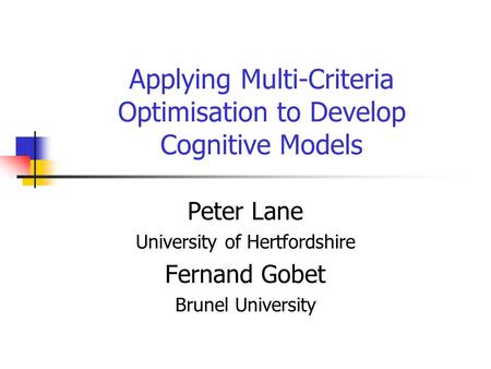 Applying Multi-Criteria Optimisation to Develop Cognitive Models Peter Lane University of Hertfordshire Fernand Gobet Brunel University.