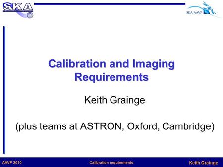 Keith Grainge Calibration requirementsAAVP 2010 Calibration and Imaging Requirements Keith Grainge (plus teams at ASTRON, Oxford, Cambridge)