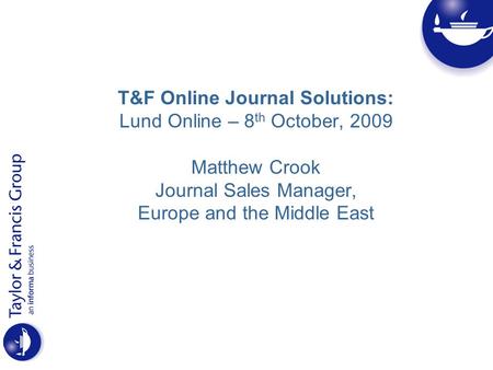 T&F Online Journal Solutions: Lund Online – 8 th October, 2009 Matthew Crook Journal Sales Manager, Europe and the Middle East.