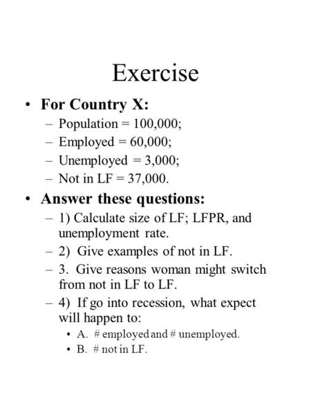 Exercise For Country X: –Population = 100,000; –Employed = 60,000; –Unemployed = 3,000; –Not in LF = 37,000. Answer these questions: –1) Calculate size.