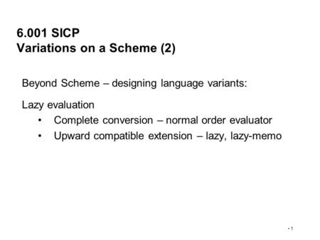 1 6.001 SICP Variations on a Scheme (2) Beyond Scheme – designing language variants: Lazy evaluation Complete conversion – normal order evaluator Upward.