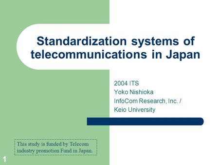 1 Standardization systems of telecommunications in Japan 2004 ITS Yoko Nishioka InfoCom Research, Inc. / Keio University This study is funded by Telecom.