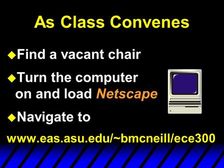 As Class Convenes u Find a vacant chair u Turn the computer on and load Netscape u Navigate to www.eas.asu.edu/~bmcneill/ece300.