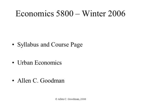 © Allen C. Goodman, 2006 Economics 5800 – Winter 2006 Syllabus and Course Page Urban Economics Allen C. Goodman Section 24896 (001)