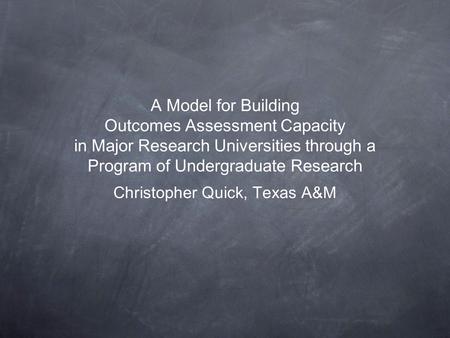 A Model for Building Outcomes Assessment Capacity in Major Research Universities through a Program of Undergraduate Research Christopher Quick, Texas.
