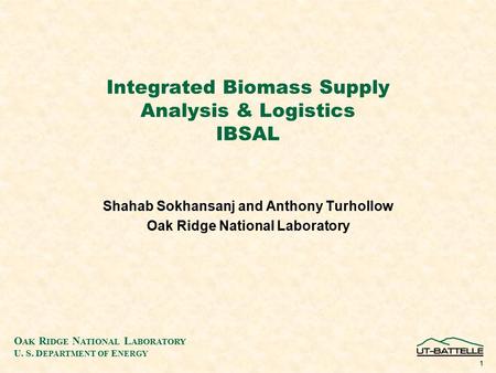 O AK R IDGE N ATIONAL L ABORATORY U. S. D EPARTMENT OF E NERGY 1 Integrated Biomass Supply Analysis & Logistics IBSAL Shahab Sokhansanj and Anthony Turhollow.