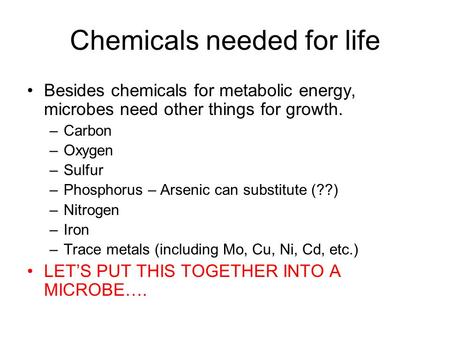Chemicals needed for life Besides chemicals for metabolic energy, microbes need other things for growth. –Carbon –Oxygen –Sulfur –Phosphorus – Arsenic.
