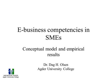 E-business competencies in SMEs Conceptual model and empirical results HØGSKOLEN I AGDER Agder University College Dr. Dag H. Olsen Agder University College.
