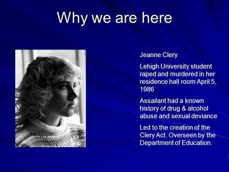 Why we are here Jeanne Clery Lehigh University student raped and murdered in her residence hall room April 5, 1986 Assailant had a known history of drug.