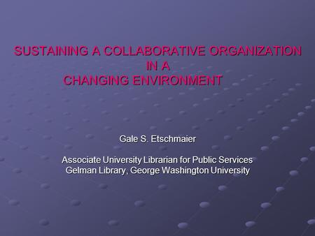 SUSTAINING A COLLABORATIVE ORGANIZATION IN A CHANGING ENVIRONMENT Gale S. Etschmaier Associate University Librarian for Public Services Gelman Library,