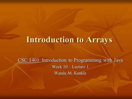 Introduction to Arrays CSC 1401: Introduction to Programming with Java Week 10 – Lecture 1 Wanda M. Kunkle.