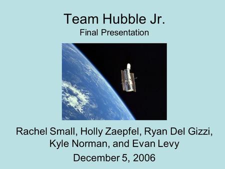 Team Hubble Jr. Final Presentation Rachel Small, Holly Zaepfel, Ryan Del Gizzi, Kyle Norman, and Evan Levy December 5, 2006.