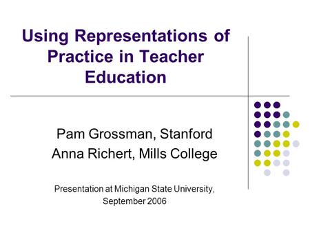 Using Representations of Practice in Teacher Education Pam Grossman, Stanford Anna Richert, Mills College Presentation at Michigan State University, September.
