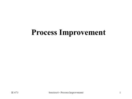 IE 673Session 6 - Process Improvement1 Process Improvement.