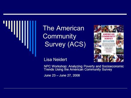 The American Community Survey (ACS) Lisa Neidert NPC Workshop: Analyzing Poverty and Socioeconomic Trends Using the American Community Survey June 23 –