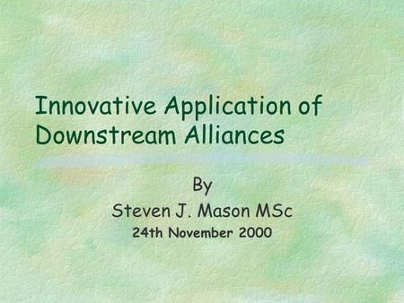 Innovative Application of Downstream Alliances By Steven J. Mason MSc 24th November 2000.