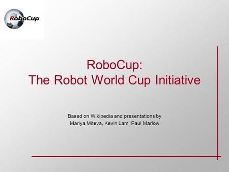 RoboCup: The Robot World Cup Initiative Based on Wikipedia and presentations by Mariya Miteva, Kevin Lam, Paul Marlow.