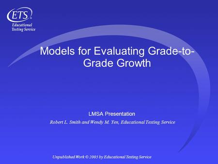 Unpublished Work © 2005 by Educational Testing Service Models for Evaluating Grade-to- Grade Growth LMSA Presentation Robert L. Smith and Wendy M. Yen,