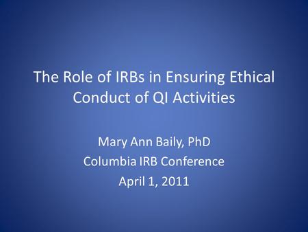The Role of IRBs in Ensuring Ethical Conduct of QI Activities Mary Ann Baily, PhD Columbia IRB Conference April 1, 2011.