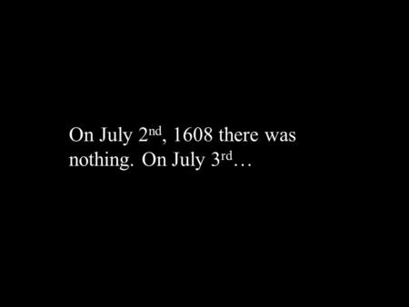 On July 2 nd, 1608 there was nothing. On July 3 rd …