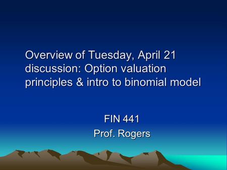 Overview of Tuesday, April 21 discussion: Option valuation principles & intro to binomial model FIN 441 Prof. Rogers.