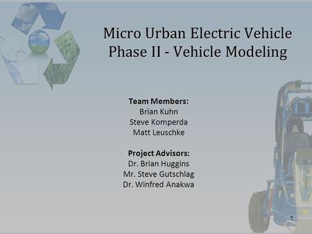 1 Micro Urban Electric Vehicle Phase II - Vehicle Modeling Team Members: Brian Kuhn Steve Komperda Matt Leuschke Project Advisors: Dr. Brian Huggins Mr.