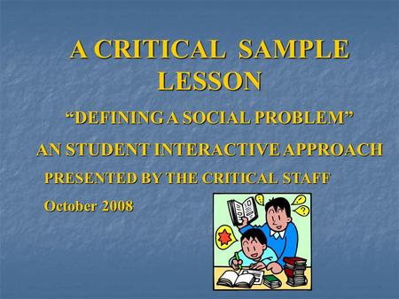 A CRITICAL SAMPLE LESSON “DEFINING A SOCIAL PROBLEM” AN STUDENT INTERACTIVE APPROACH PRESENTED BY THE CRITICAL STAFF October 2008.