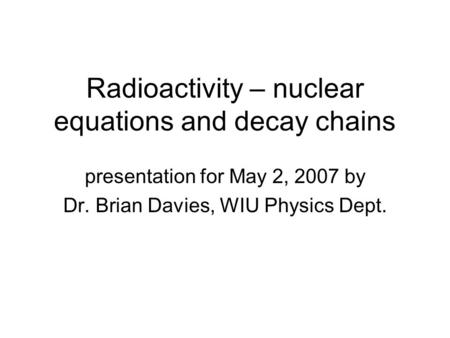 Radioactivity – nuclear equations and decay chains presentation for May 2, 2007 by Dr. Brian Davies, WIU Physics Dept.