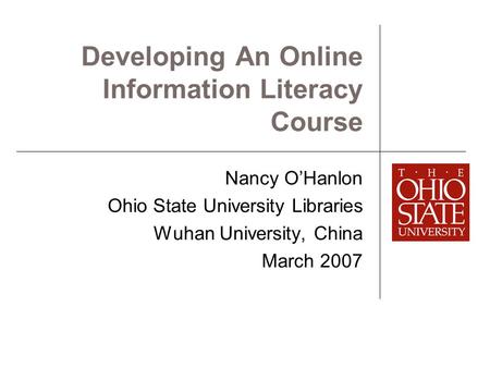 Developing An Online Information Literacy Course Nancy O’Hanlon Ohio State University Libraries Wuhan University, China March 2007.