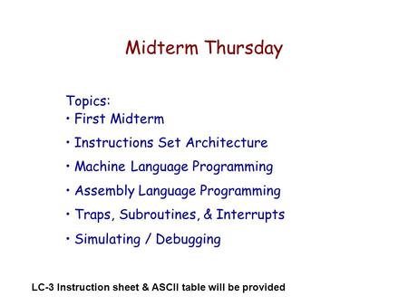Midterm Thursday Topics: First Midterm Instructions Set Architecture Machine Language Programming Assembly Language Programming Traps, Subroutines, & Interrupts.