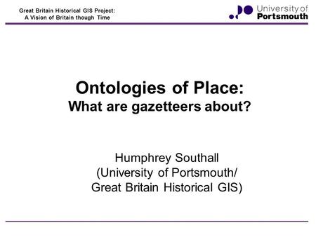 Great Britain Historical GIS Project: A Vision of Britain though Time Ontologies of Place: What are gazetteers about? Humphrey Southall (University of.