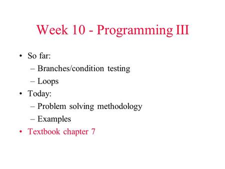 Week 10 - Programming III So far: –Branches/condition testing –Loops Today: –Problem solving methodology –Examples Textbook chapter 7.
