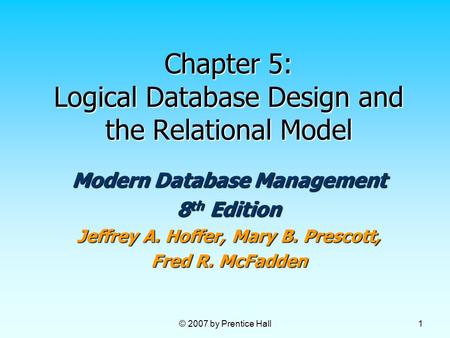 © 2007 by Prentice Hall 1 Chapter 5: Logical Database Design and the Relational Model Modern Database Management 8 th Edition Jeffrey A. Hoffer, Mary B.