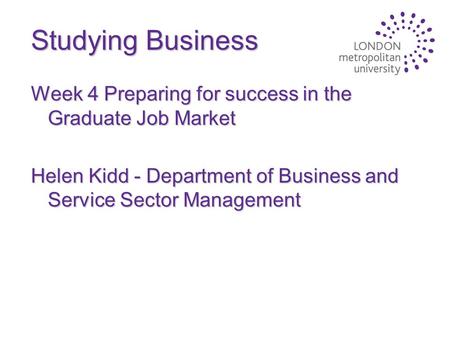 Studying Business Week 4 Preparing for success in the Graduate Job Market Helen Kidd - Department of Business and Service Sector Management.