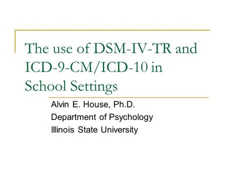 The use of DSM-IV-TR and ICD-9-CM/ICD-10 in School Settings Alvin E. House, Ph.D. Department of Psychology Illinois State University.