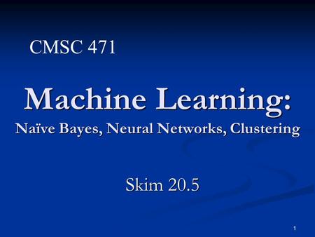 1 Machine Learning: Naïve Bayes, Neural Networks, Clustering Skim 20.5 CMSC 471.
