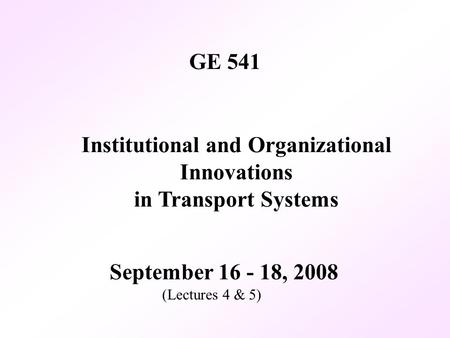 GE 541 September 16 - 18, 2008 (Lectures 4 & 5) Institutional and Organizational Innovations in Transport Systems.