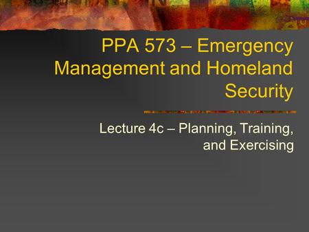 PPA 573 – Emergency Management and Homeland Security Lecture 4c – Planning, Training, and Exercising.